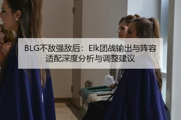 BLG不敌强敌后：Elk团战输出与阵容适配深度分析与调整建议